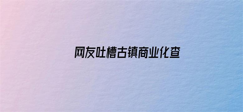 网友吐槽古镇商业化查重率过高